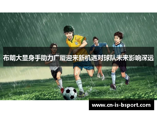 布朗大显身手助力广厦迎来新机遇对球队未来影响深远 布朗大显身手助力广厦迎来新机遇对球队未来影响深远