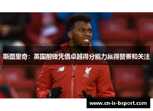 斯图里奇:英国前锋凭借卓越得分能力赢得赞誉和关注 斯图里奇:英国前锋凭借卓越得分能力赢得赞誉和关注