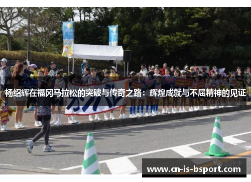 杨绍辉在福冈马拉松的突破与传奇之路:辉煌成就与不屈精神的见证 杨绍辉在福冈马拉松的突破与传奇之路:辉煌成就与不屈精神的见证