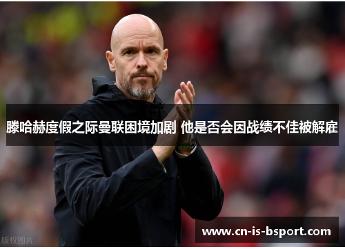 滕哈赫度假之际曼联困境加剧 他是否会因战绩不佳被解雇 滕哈赫度假之际曼联困境加剧 他是否会因战绩不佳被解雇