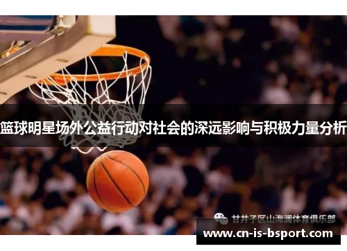 篮球明星场外公益行动对社会的深远影响与积极力量分析