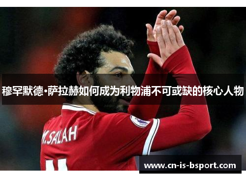 穆罕默德·萨拉赫如何成为利物浦不可或缺的核心人物