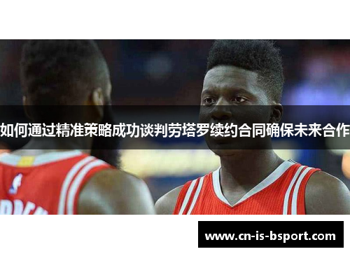 如何通过精准策略成功谈判劳塔罗续约合同确保未来合作