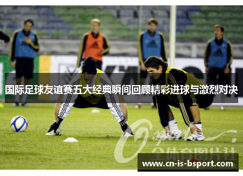 国际足球友谊赛五大经典瞬间回顾精彩进球与激烈对决