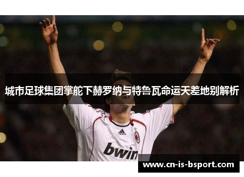 城市足球集团掌舵下赫罗纳与特鲁瓦命运天差地别解析 城市足球集团掌舵下赫罗纳与特鲁瓦命运天差地别解析