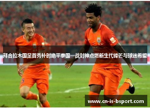 拜合拉木国足首秀补时绝平泰国一战封神点燃新生代锋芒与球迷希望