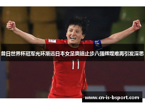 昔日世界杯冠军光环渐远日本女足奥运止步八强辉煌难再引发深思
