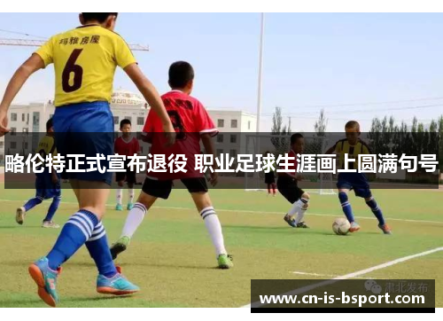 略伦特正式宣布退役 职业足球生涯画上圆满句号 略伦特正式宣布退役 职业足球生涯画上圆满句号