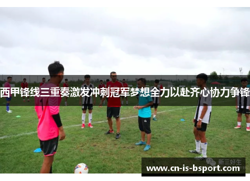 西甲锋线三重奏激发冲刺冠军梦想全力以赴齐心协力争锋