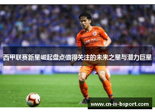 西甲联赛新星崛起盘点值得关注的未来之星与潜力巨星